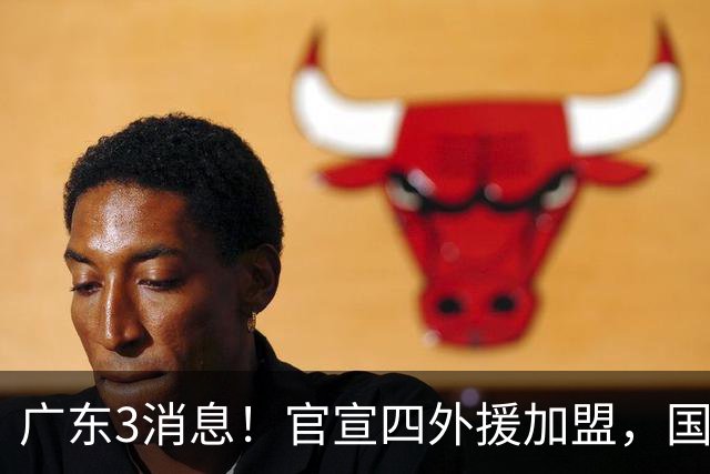 广东3消息！官宣四外援加盟，国青主力被挖角，杜锋杨鸣罕见联手